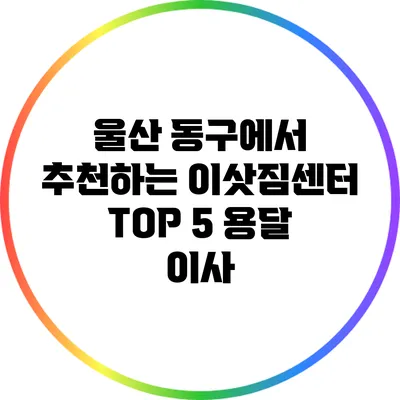 울산 동구에서 추천하는 이삿짐센터 TOP 5: 용달 이사