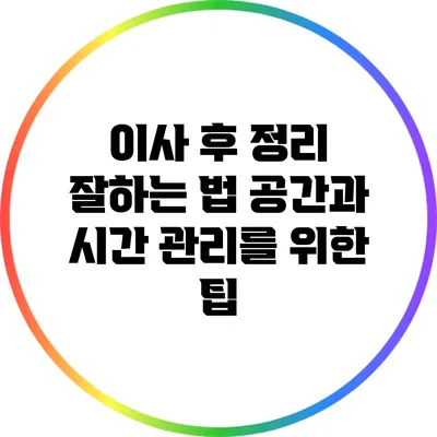 이사 후 정리 잘하는 법: 공간과 시간 관리를 위한 팁