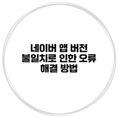네이버 앱 버전 불일치로 인한 오류 해결 방법